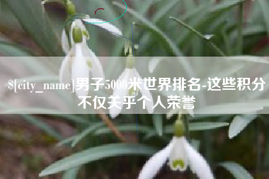 常德男子5000米世界排名-这些积分不仅关乎个人荣誉