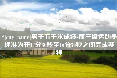 常德男子五千米成绩-而三级运动员标准为在17分30秒至16分30秒之间完成赛程