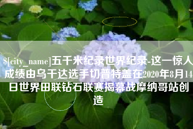 常德五千米纪录世界纪录-这一惊人成绩由乌干达选手切普特盖在2020年8月14日世界田联钻石联赛揭幕战摩纳哥站创造