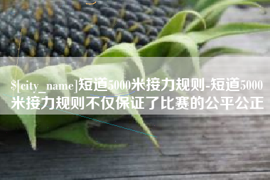 常德短道5000米接力规则-短道5000米接力规则不仅保证了比赛的公平公正