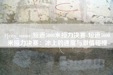 常德短道5000米接力决赛-短道5000米接力决赛：冰上的速度与激情碰撞