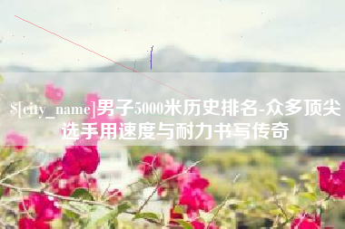 常德男子5000米历史排名-众多顶尖选手用速度与耐力书写传奇