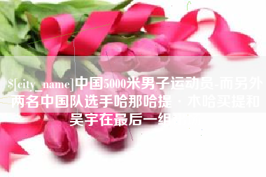 常德中国5000米男子运动员-而另外两名中国队选手哈那哈提·木哈买提和吴宇在最后一组出场