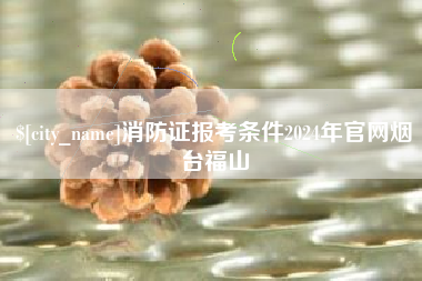 常德消防证报考条件2024年官网烟台福山